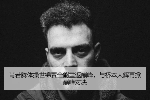 肖若腾体操世锦赛全能重返巅峰，与桥本大辉再掀巅峰对决