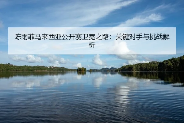 陈雨菲马来西亚公开赛卫冕之路：关键对手与挑战解析