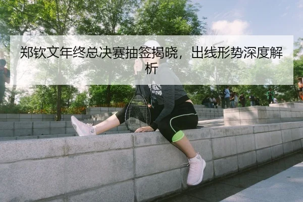 郑钦文年终总决赛抽签揭晓，出线形势深度解析