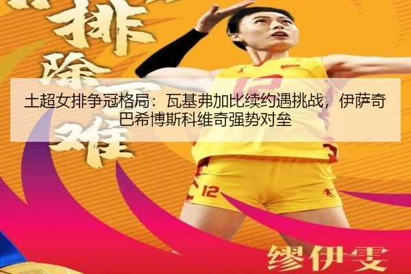 土超女排争冠格局：瓦基弗加比续约遇挑战，伊萨奇巴希博斯科维奇强势对垒