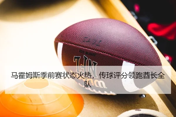 马霍姆斯季前赛状态火热，传球评分领跑酋长全队